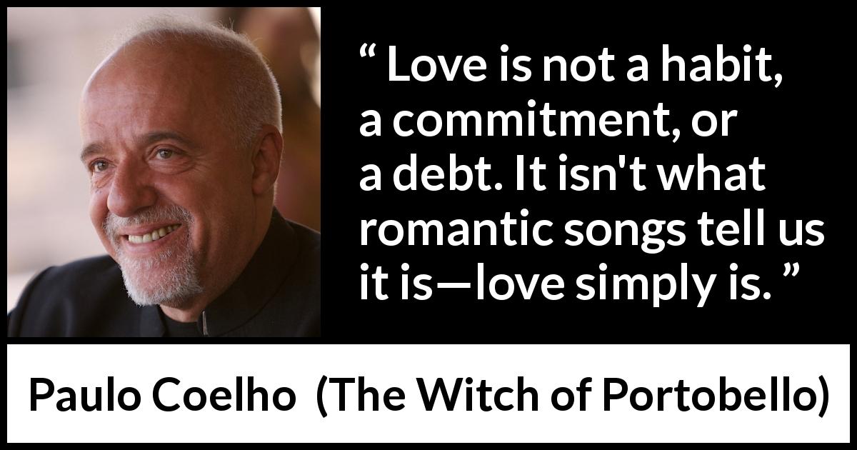 Paulo Coelho quote about love from The Witch of Portobello - Love is not a habit, a commitment, or a debt. It isn't what romantic songs tell us it is—love simply is.