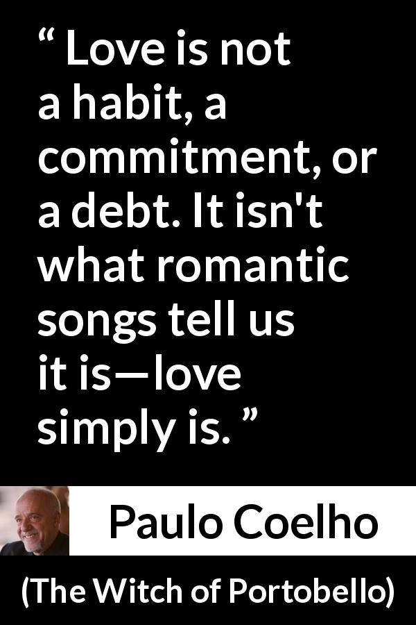 Paulo Coelho quote about love from The Witch of Portobello - Love is not a habit, a commitment, or a debt. It isn't what romantic songs tell us it is—love simply is.