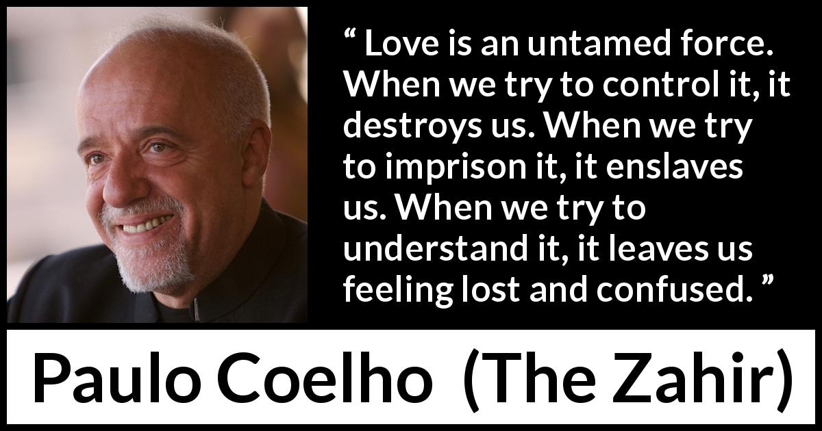 Paulo Coelho quote about love from The Zahir - Love is an untamed force. When we try to control it, it destroys us. When we try to imprison it, it enslaves us. When we try to understand it, it leaves us feeling lost and confused.