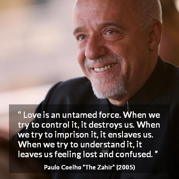 Paulo Coelho quote about love from The Zahir - Love is an untamed force. When we try to control it, it destroys us. When we try to imprison it, it enslaves us. When we try to understand it, it leaves us feeling lost and confused.