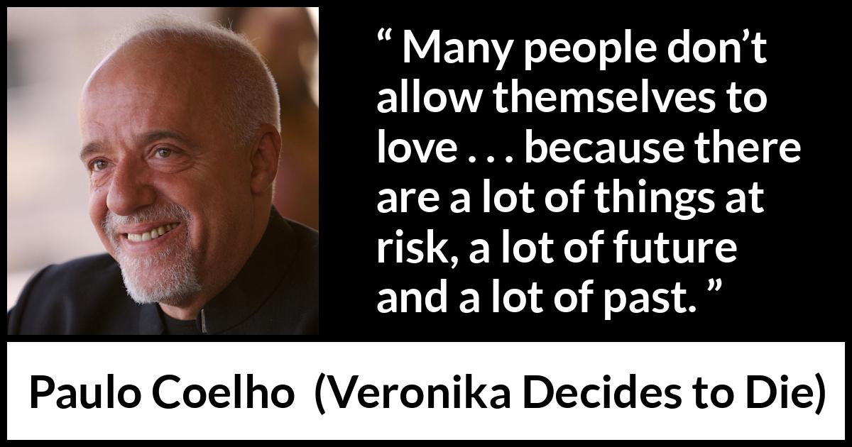 Paulo Coelho quote about love from Veronika Decides to Die - Many people don’t allow themselves to love . . . because there are a lot of things at risk, a lot of future and a lot of past.