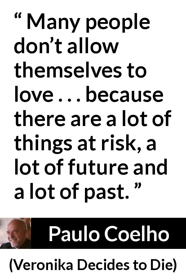 Paulo Coelho quote about love from Veronika Decides to Die - Many people don’t allow themselves to love . . . because there are a lot of things at risk, a lot of future and a lot of past.