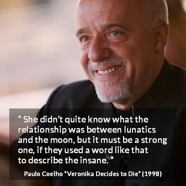 Paulo Coelho quote about moon from Veronika Decides to Die - She didn’t quite know what the relationship was between lunatics and the moon, but it must be a strong one, if they used a word like that to describe the insane.