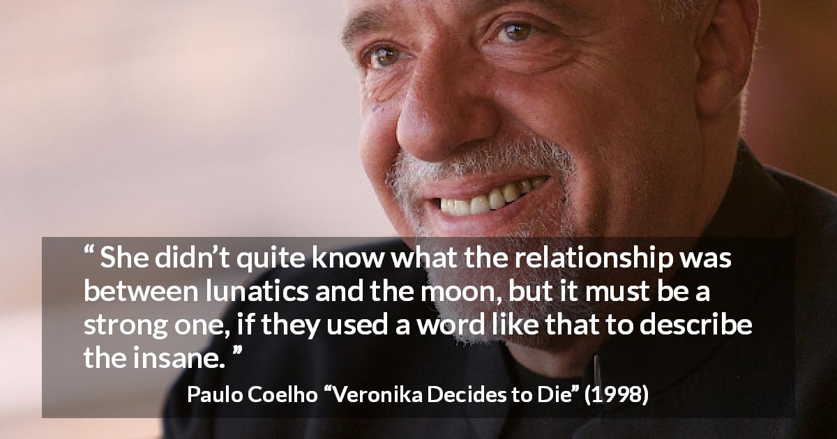 Paulo Coelho quote about moon from Veronika Decides to Die - She didn’t quite know what the relationship was between lunatics and the moon, but it must be a strong one, if they used a word like that to describe the insane.