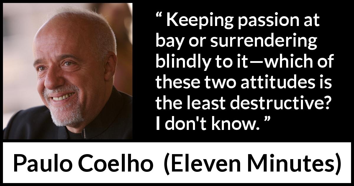 Paulo Coelho quote about passion from Eleven Minutes - Keeping passion at bay or surrendering blindly to it—which of these two attitudes is the least destructive? I don't know.