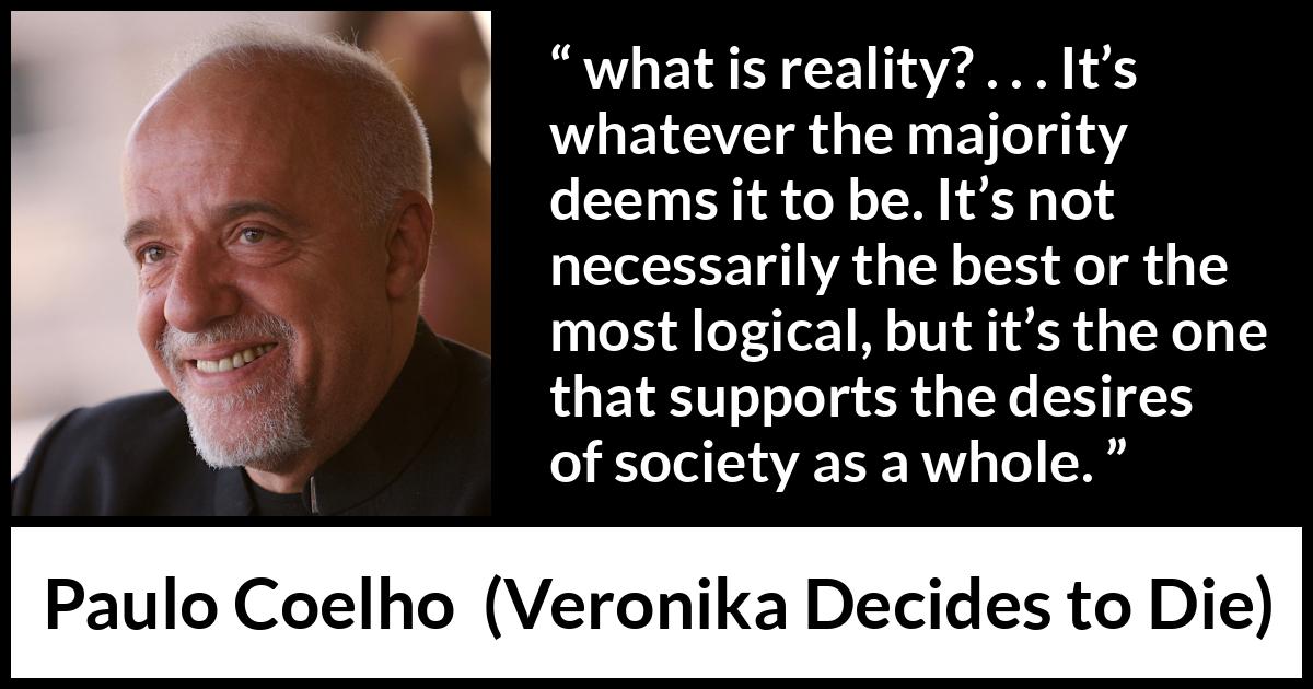 Paulo Coelho quote about reality from Veronika Decides to Die - what is reality? . . . It’s whatever the majority deems it to be. It’s not necessarily the best or the most logical, but it’s the one that supports the desires of society as a whole.