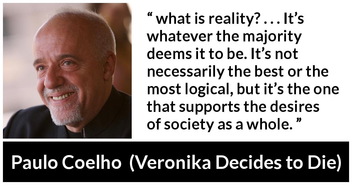 Paulo Coelho quote about reality from Veronika Decides to Die - what is reality? . . . It’s whatever the majority deems it to be. It’s not necessarily the best or the most logical, but it’s the one that supports the desires of society as a whole.