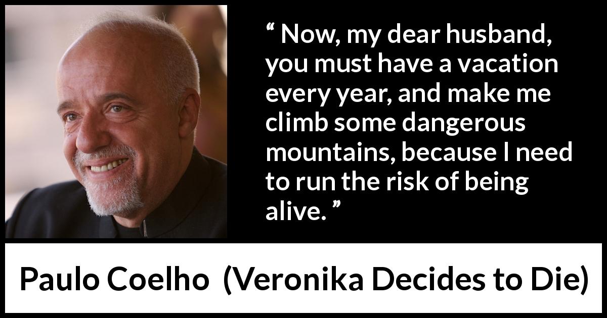 Paulo Coelho quote about risk from Veronika Decides to Die - Now, my dear husband, you must have a vacation every year, and make me climb some dangerous mountains, because I need to run the risk of being alive.
