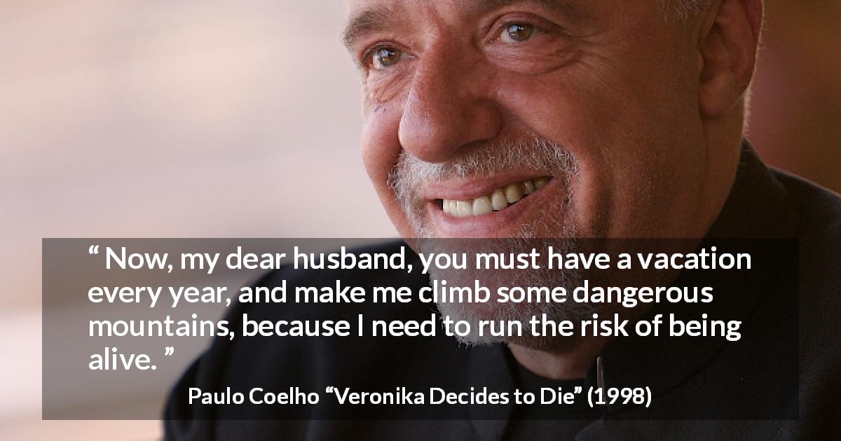 Paulo Coelho quote about risk from Veronika Decides to Die - Now, my dear husband, you must have a vacation every year, and make me climb some dangerous mountains, because I need to run the risk of being alive.
