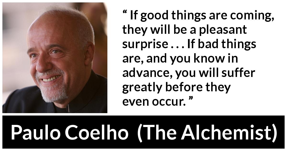 Paulo Coelho quote about worry from The Alchemist - If good things are coming, they will be a pleasant surprise . . . If bad things are, and you know in advance, you will suffer greatly before they even occur.