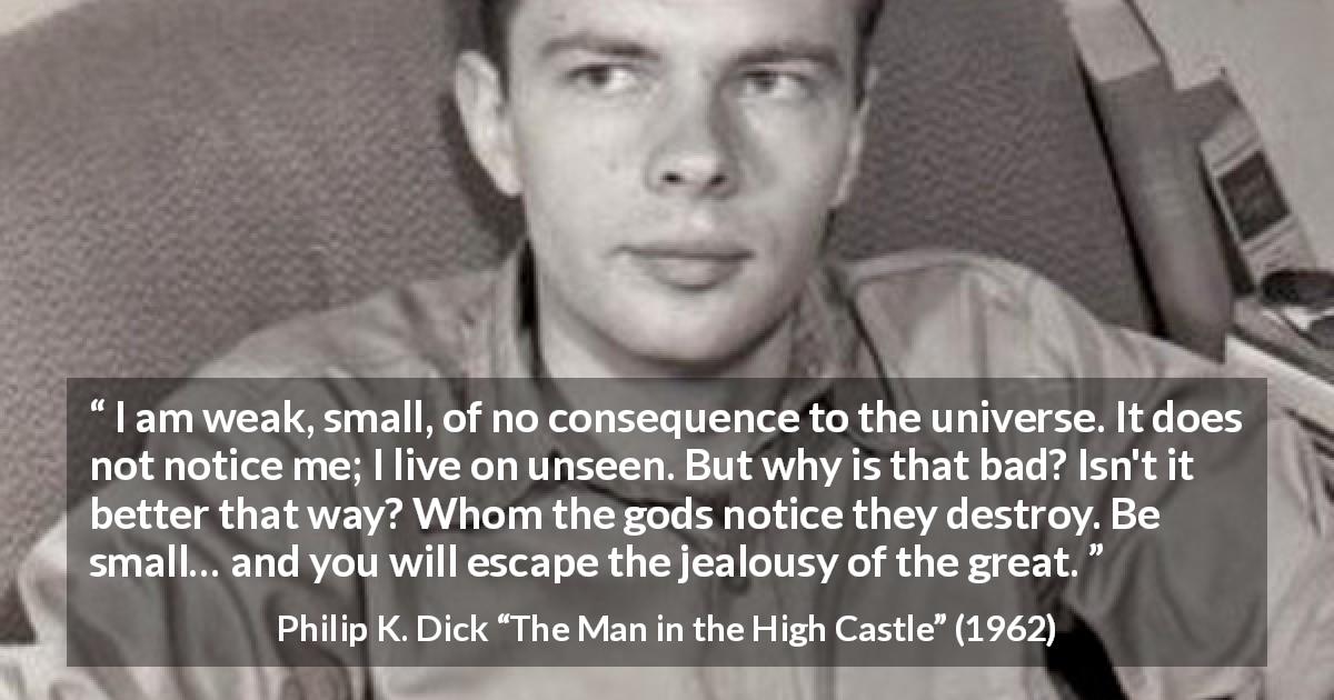 Philip K. Dick quote about discretion from The Man in the High Castle - I am weak, small, of no consequence to the universe. It does not notice me; I live on unseen. But why is that bad? Isn't it better that way? Whom the gods notice they destroy. Be small… and you will escape the jealousy of the great.
