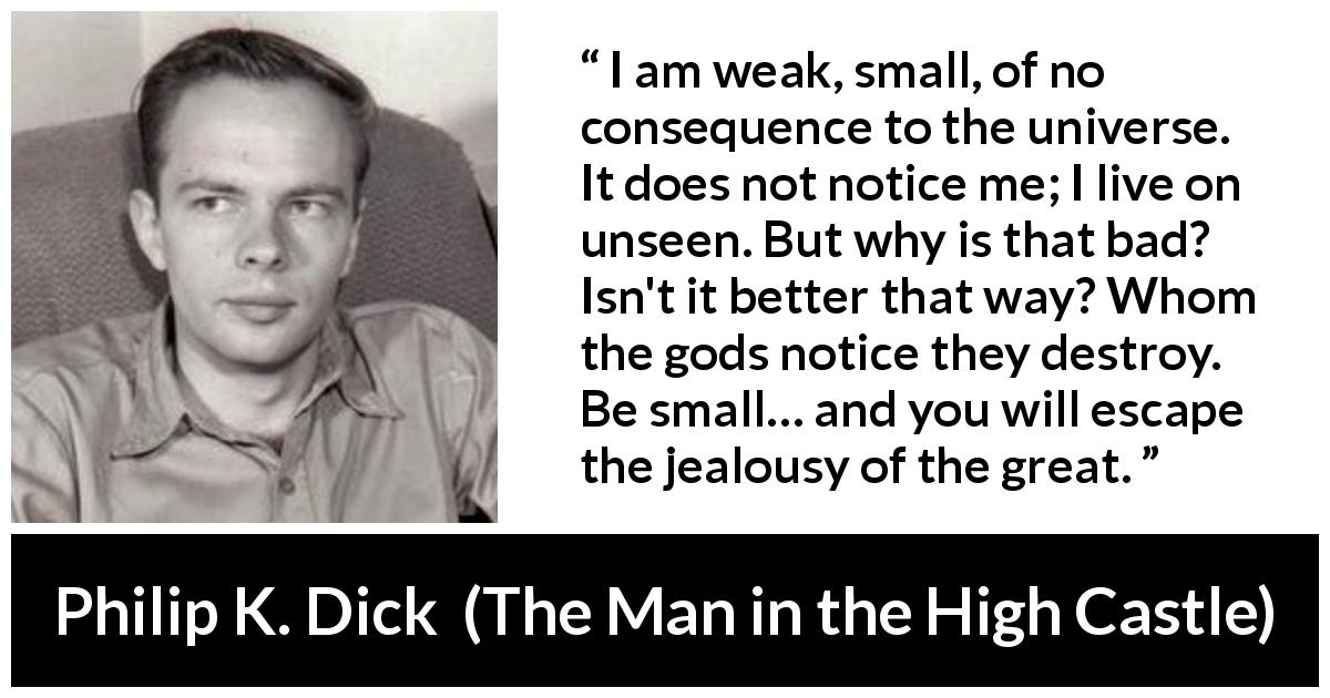 Philip K. Dick quote about discretion from The Man in the High Castle - I am weak, small, of no consequence to the universe. It does not notice me; I live on unseen. But why is that bad? Isn't it better that way? Whom the gods notice they destroy. Be small… and you will escape the jealousy of the great.