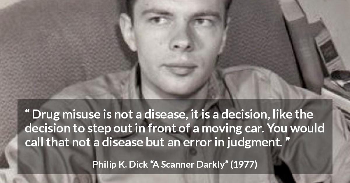Philip K. Dick quote about disease from A Scanner Darkly - Drug misuse is not a disease, it is a decision, like the decision to step out in front of a moving car. You would call that not a disease but an error in judgment.