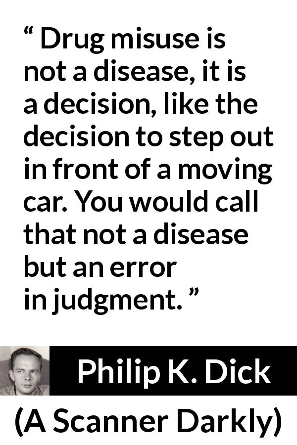 Philip K. Dick quote about disease from A Scanner Darkly - Drug misuse is not a disease, it is a decision, like the decision to step out in front of a moving car. You would call that not a disease but an error in judgment.