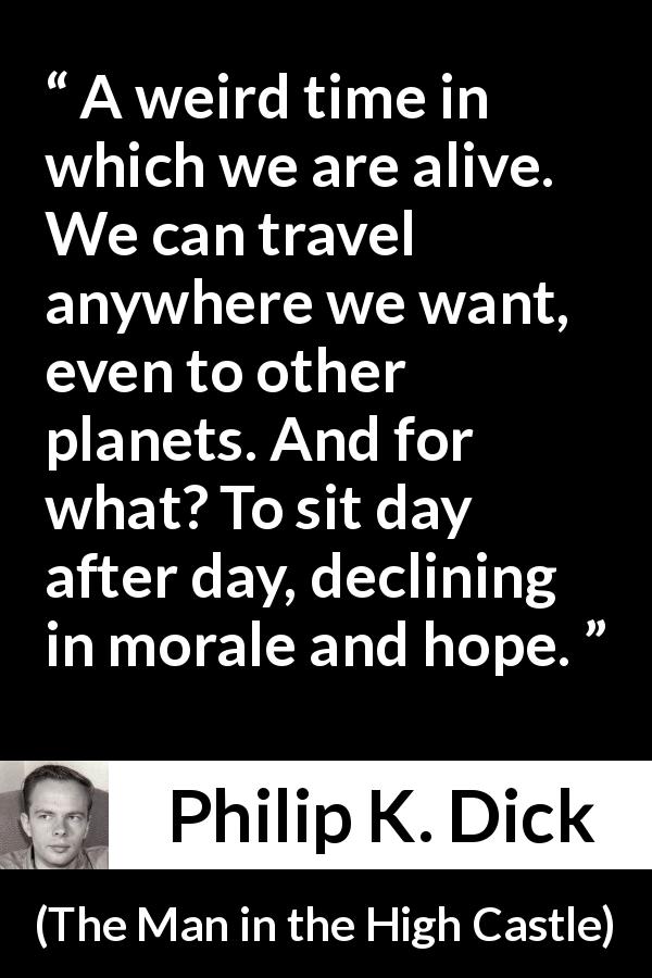 Philip K. Dick quote about technology from The Man in the High Castle - A weird time in which we are alive. We can travel anywhere we want, even to other planets. And for what? To sit day after day, declining in morale and hope.