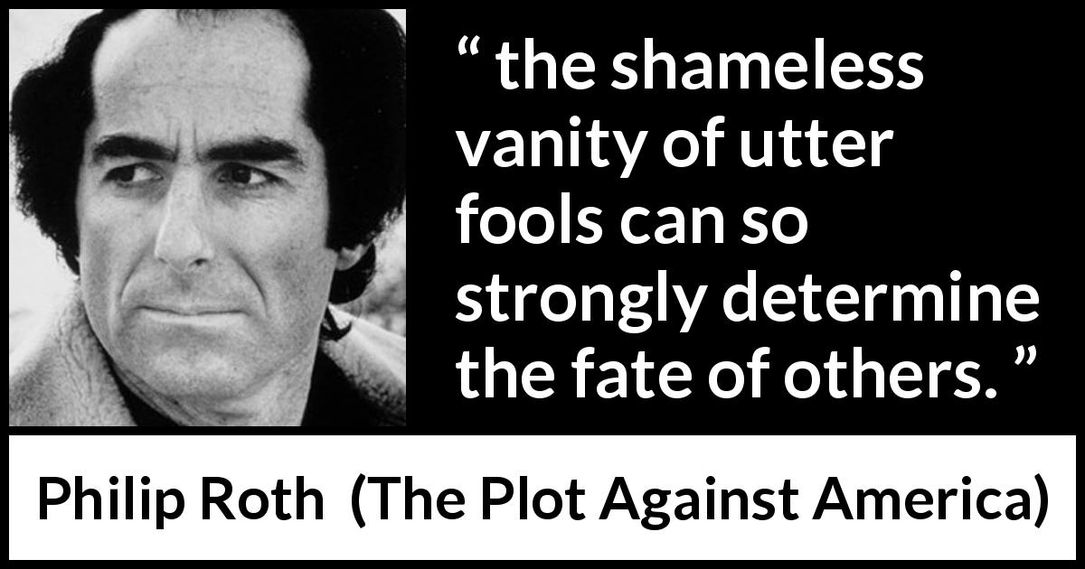 Philip Roth quote about foolishness from The Plot Against America - the shameless vanity of utter fools can so strongly determine the fate of others.