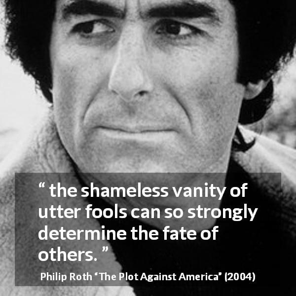Philip Roth quote about foolishness from The Plot Against America - the shameless vanity of utter fools can so strongly determine the fate of others.