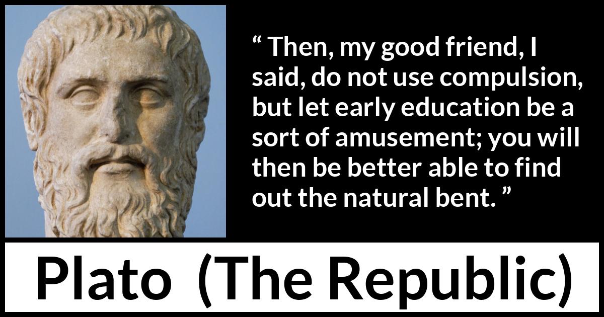 Plato quote about amusement from The Republic - Then, my good friend, I said, do not use compulsion, but let early education be a sort of amusement; you will then be better able to find out the natural bent.