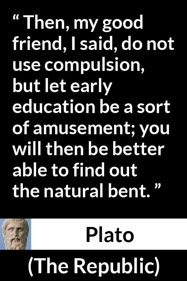 Plato quote about amusement from The Republic - Then, my good friend, I said, do not use compulsion, but let early education be a sort of amusement; you will then be better able to find out the natural bent.