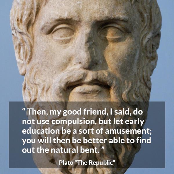 Plato quote about amusement from The Republic - Then, my good friend, I said, do not use compulsion, but let early education be a sort of amusement; you will then be better able to find out the natural bent.