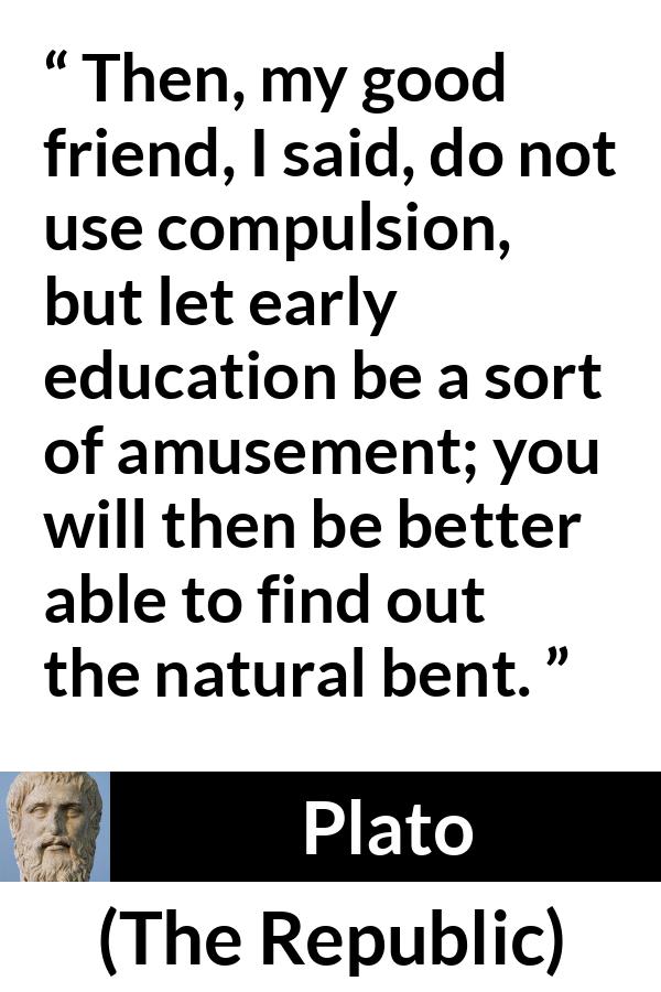 Plato quote about amusement from The Republic - Then, my good friend, I said, do not use compulsion, but let early education be a sort of amusement; you will then be better able to find out the natural bent.