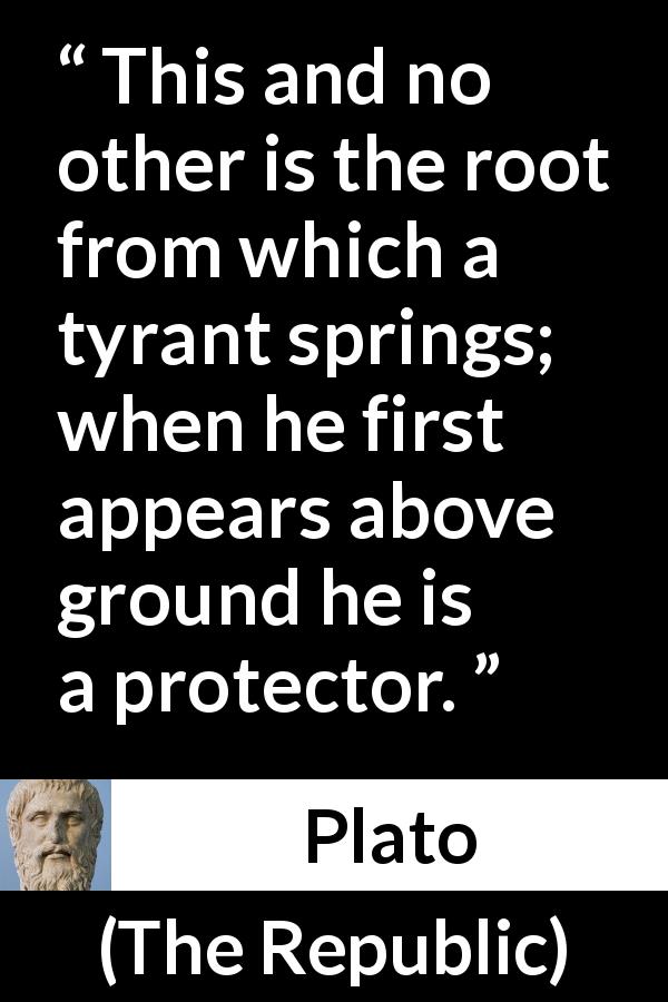 Plato quote about appearance from The Republic - This and no other is the root from which a tyrant springs; when he first appears above ground he is a protector.