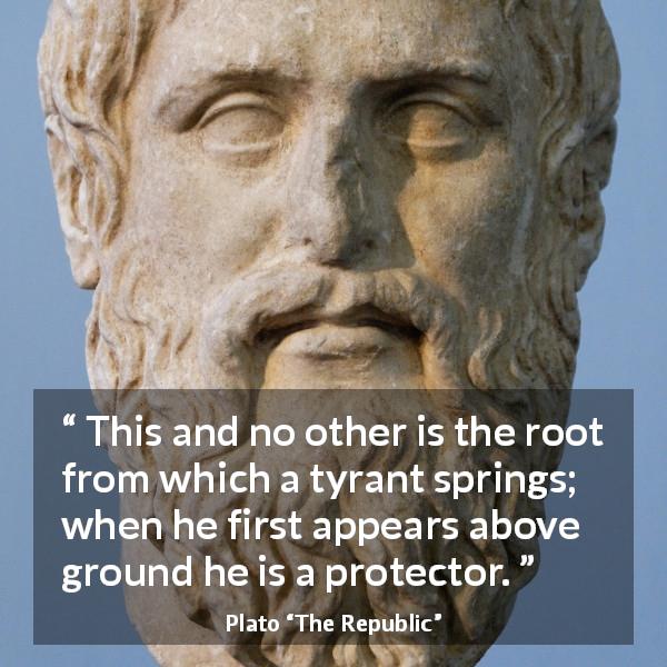 Plato quote about appearance from The Republic - This and no other is the root from which a tyrant springs; when he first appears above ground he is a protector.