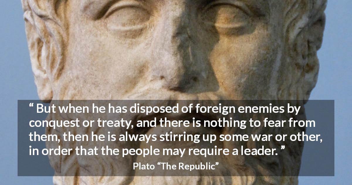 Plato quote about fear from The Republic - But when he has disposed of foreign enemies by conquest or treaty, and there is nothing to fear from them, then he is always stirring up some war or other, in order that the people may require a leader.