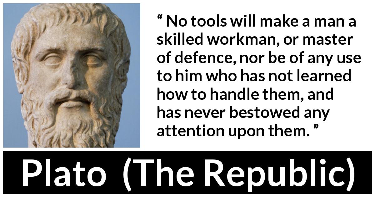 Plato quote about learning from The Republic - No tools will make a man a skilled workman, or master of defence, nor be of any use to him who has not learned how to handle them, and has never bestowed any attention upon them.