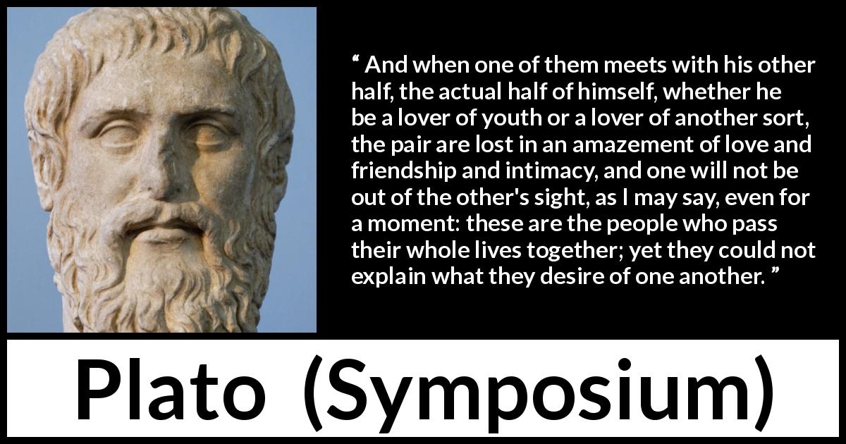 Plato quote about love from Symposium - And when one of them meets with his other half, the actual half of himself, whether he be a lover of youth or a lover of another sort, the pair are lost in an amazement of love and friendship and intimacy, and one will not be out of the other's sight, as I may say, even for a moment: these are the people who pass their whole lives together; yet they could not explain what they desire of one another.