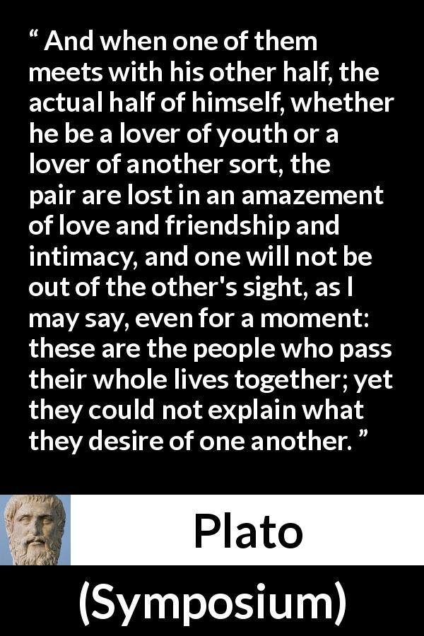 Plato quote about love from Symposium - And when one of them meets with his other half, the actual half of himself, whether he be a lover of youth or a lover of another sort, the pair are lost in an amazement of love and friendship and intimacy, and one will not be out of the other's sight, as I may say, even for a moment: these are the people who pass their whole lives together; yet they could not explain what they desire of one another.