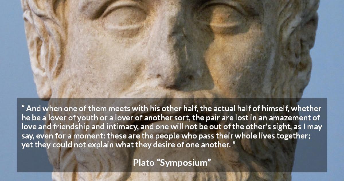 Plato quote about love from Symposium - And when one of them meets with his other half, the actual half of himself, whether he be a lover of youth or a lover of another sort, the pair are lost in an amazement of love and friendship and intimacy, and one will not be out of the other's sight, as I may say, even for a moment: these are the people who pass their whole lives together; yet they could not explain what they desire of one another.
