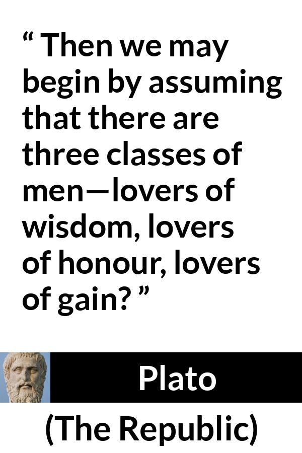 Plato quote about men from The Republic - Then we may begin by assuming that there are three classes of men—lovers of wisdom, lovers of honour, lovers of gain?