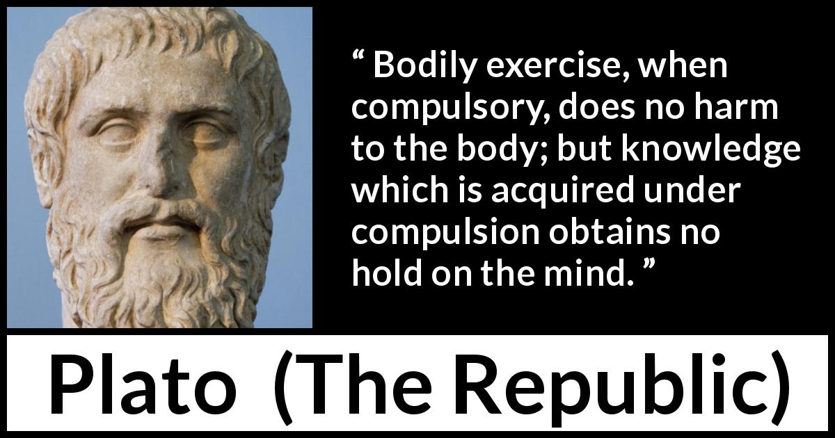 Plato quote about mind from The Republic - Bodily exercise, when compulsory, does no harm to the body; but knowledge which is acquired under compulsion obtains no hold on the mind.