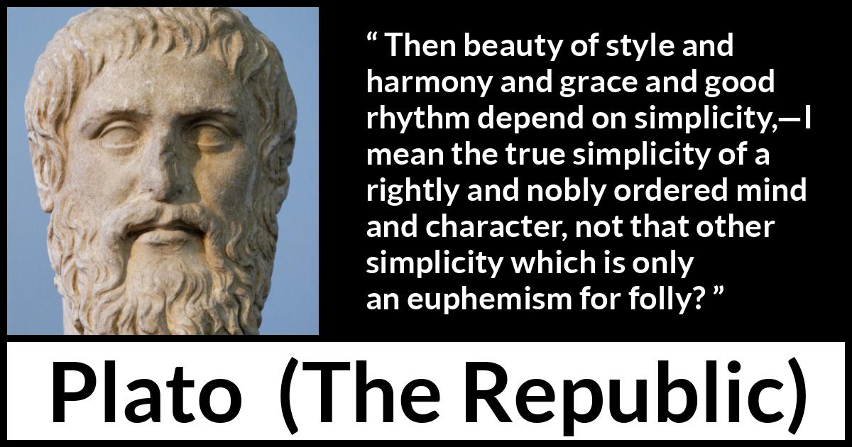 Plato quote about mind from The Republic - Then beauty of style and harmony and grace and good rhythm depend on simplicity,—I mean the true simplicity of a rightly and nobly ordered mind and character, not that other simplicity which is only an euphemism for folly?