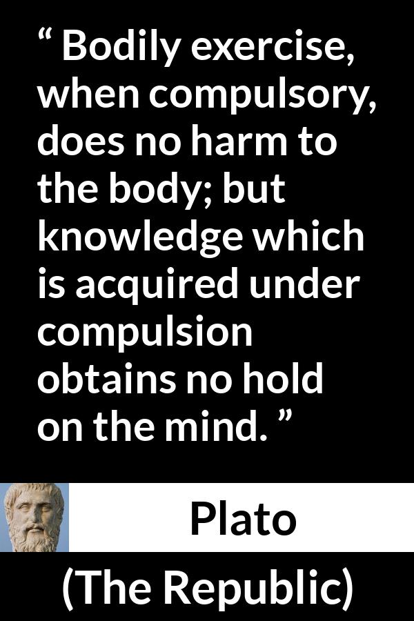 Plato quote about mind from The Republic - Bodily exercise, when compulsory, does no harm to the body; but knowledge which is acquired under compulsion obtains no hold on the mind.