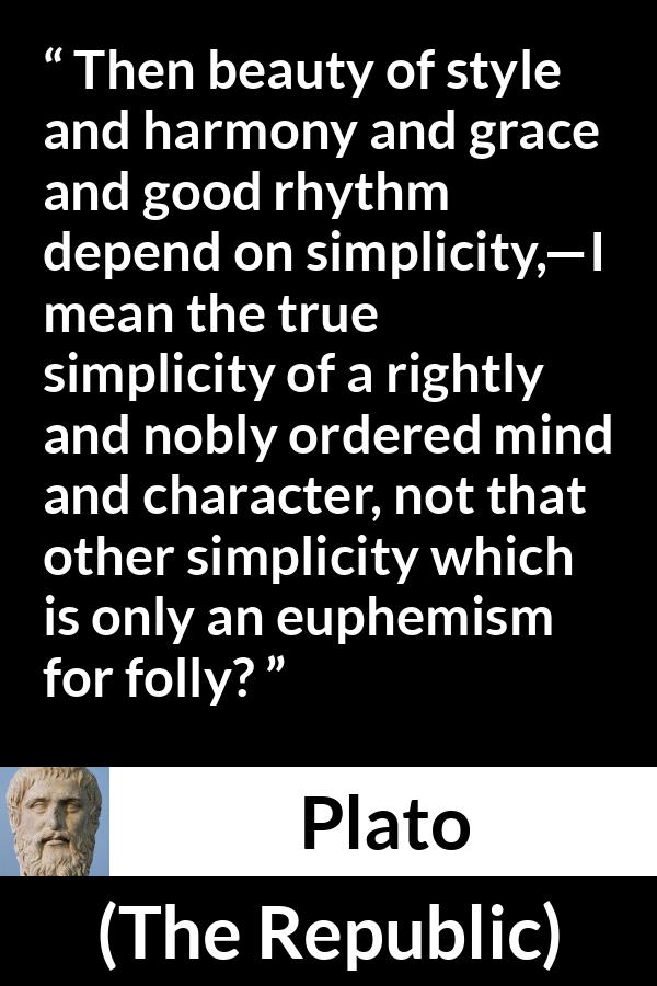 Plato quote about mind from The Republic - Then beauty of style and harmony and grace and good rhythm depend on simplicity,—I mean the true simplicity of a rightly and nobly ordered mind and character, not that other simplicity which is only an euphemism for folly?