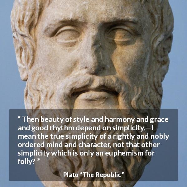 Plato quote about mind from The Republic - Then beauty of style and harmony and grace and good rhythm depend on simplicity,—I mean the true simplicity of a rightly and nobly ordered mind and character, not that other simplicity which is only an euphemism for folly?