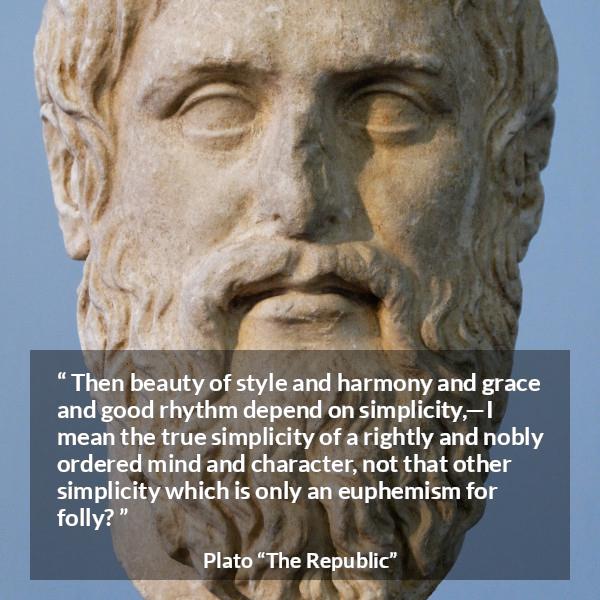 Plato quote about mind from The Republic - Then beauty of style and harmony and grace and good rhythm depend on simplicity,—I mean the true simplicity of a rightly and nobly ordered mind and character, not that other simplicity which is only an euphemism for folly?