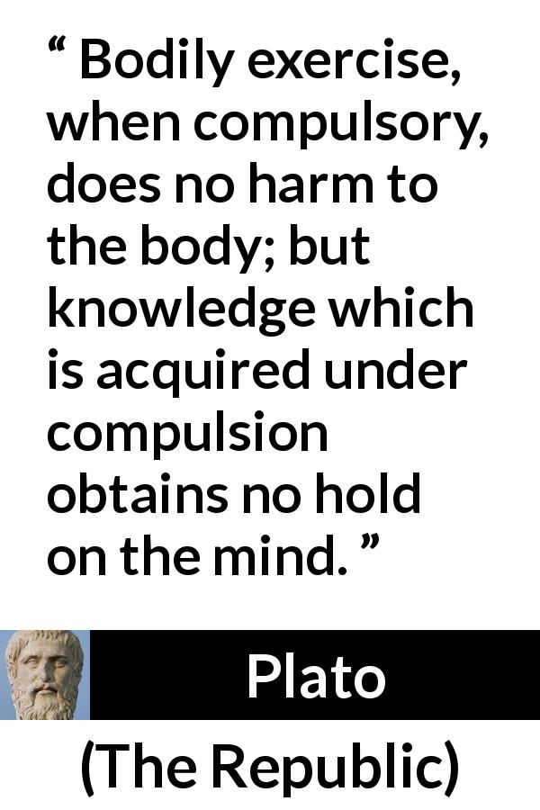 Plato quote about mind from The Republic - Bodily exercise, when compulsory, does no harm to the body; but knowledge which is acquired under compulsion obtains no hold on the mind.