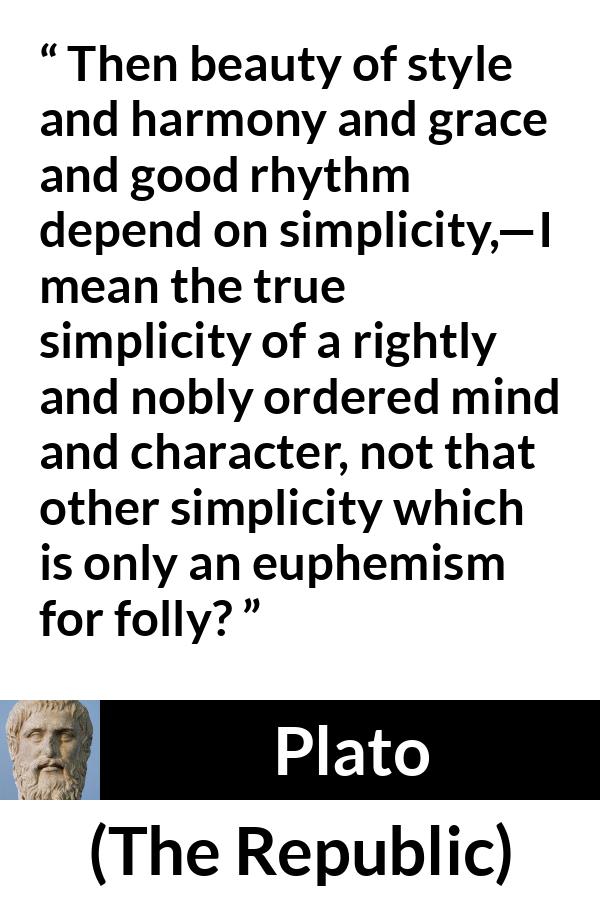 Plato quote about mind from The Republic - Then beauty of style and harmony and grace and good rhythm depend on simplicity,—I mean the true simplicity of a rightly and nobly ordered mind and character, not that other simplicity which is only an euphemism for folly?