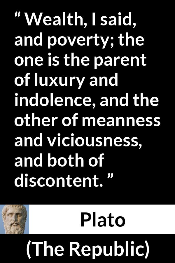 Plato quote about poverty from The Republic - Wealth, I said, and poverty; the one is the parent of luxury and indolence, and the other of meanness and viciousness, and both of discontent.