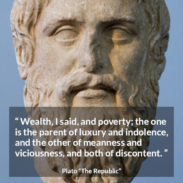 Plato quote about poverty from The Republic - Wealth, I said, and poverty; the one is the parent of luxury and indolence, and the other of meanness and viciousness, and both of discontent.