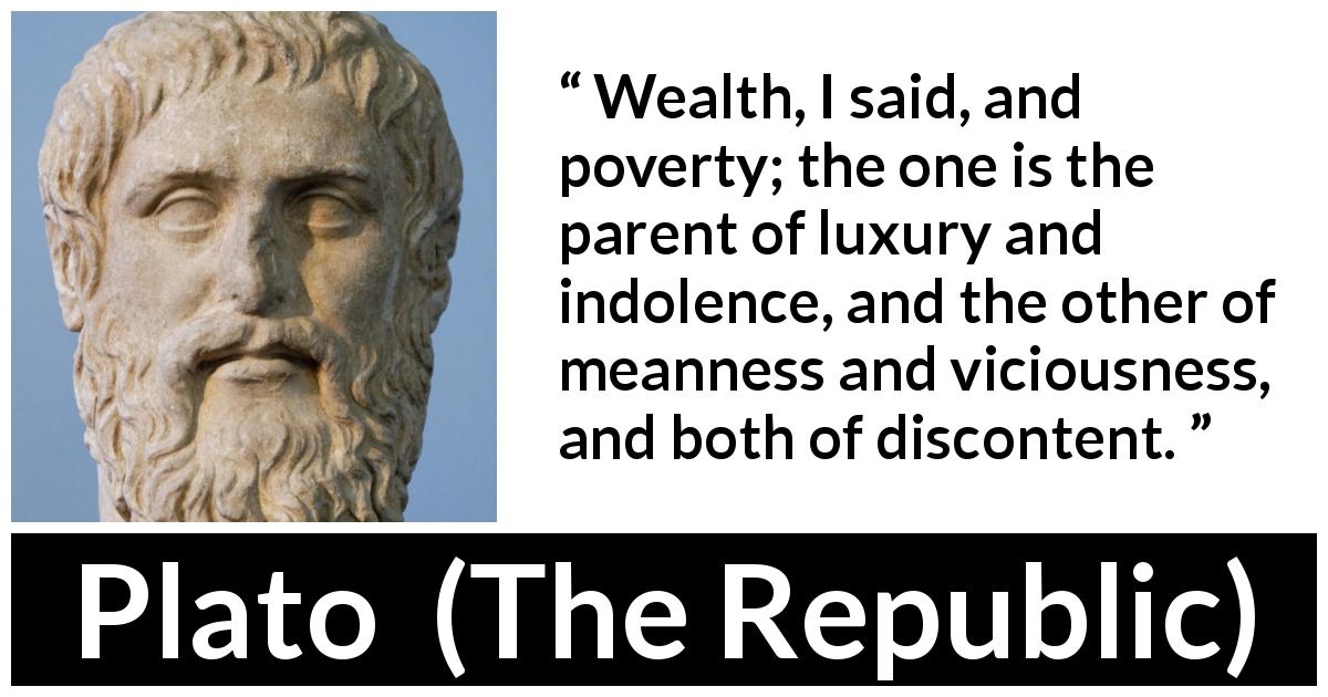 Plato quote about poverty from The Republic - Wealth, I said, and poverty; the one is the parent of luxury and indolence, and the other of meanness and viciousness, and both of discontent.