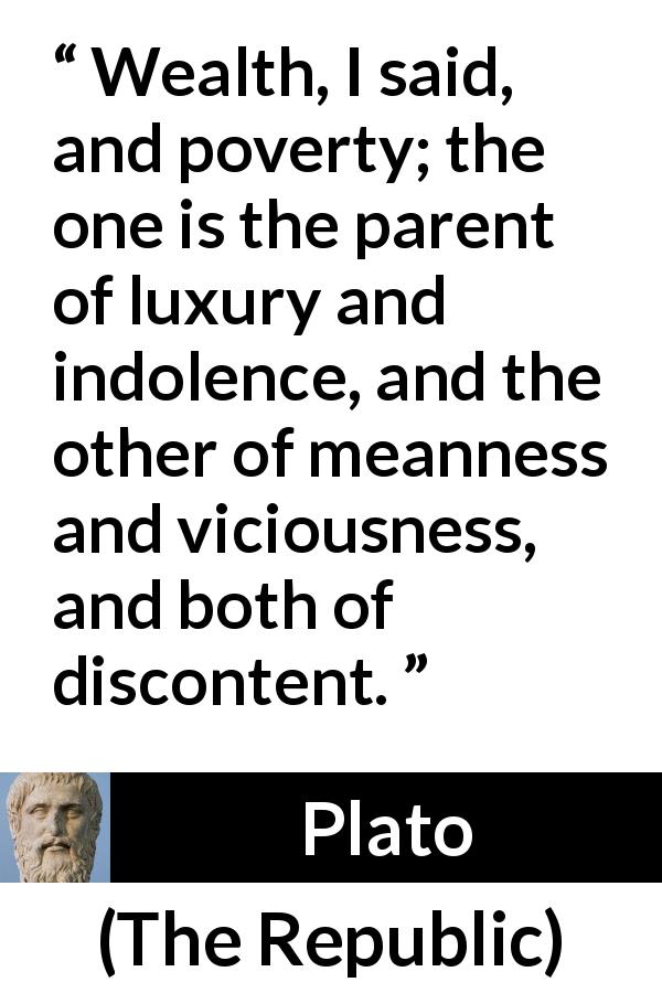 Plato quote about poverty from The Republic - Wealth, I said, and poverty; the one is the parent of luxury and indolence, and the other of meanness and viciousness, and both of discontent.