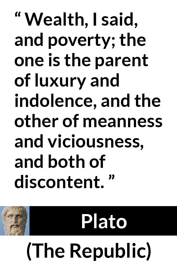 Plato quote about poverty from The Republic - Wealth, I said, and poverty; the one is the parent of luxury and indolence, and the other of meanness and viciousness, and both of discontent.