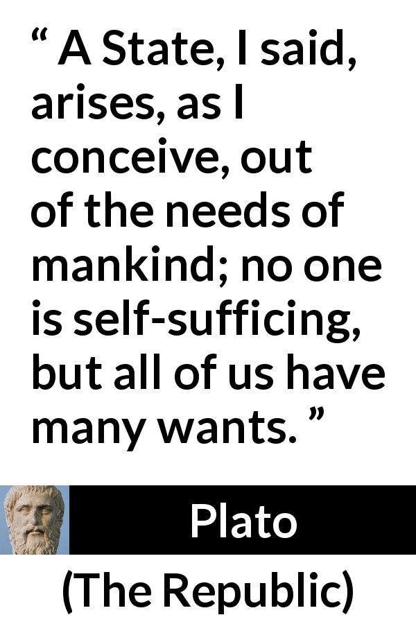 Plato quote about state from The Republic - A State, I said, arises, as I conceive, out of the needs of mankind; no one is self-sufficing, but all of us have many wants.