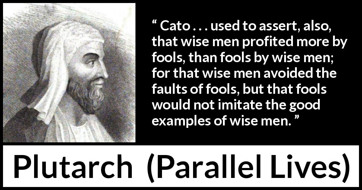 Plutarch quote about wisdom from Parallel Lives - Cato . . . used to assert, also, that wise men profited more by fools, than fools by wise men; for that wise men avoided the faults of fools, but that fools would not imitate the good examples of wise men.