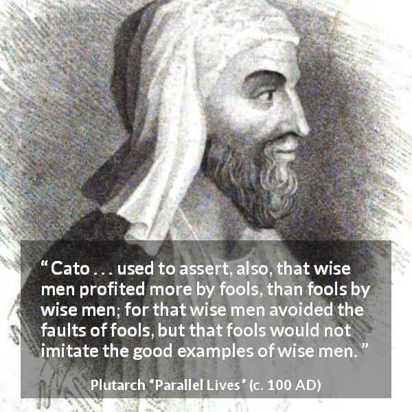 Plutarch quote about wisdom from Parallel Lives - Cato . . . used to assert, also, that wise men profited more by fools, than fools by wise men; for that wise men avoided the faults of fools, but that fools would not imitate the good examples of wise men.