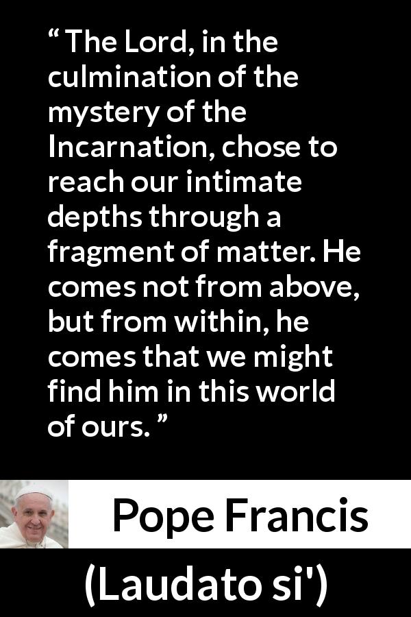 Pope Francis quote about God from Laudato si' - The Lord, in the culmination of the mystery of the Incarnation, chose to reach our intimate depths through a fragment of matter. He comes not from above, but from within, he comes that we might find him in this world of ours.